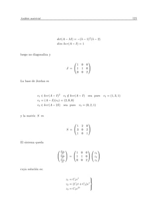 Analisis matricial                                                        121



                            det(A ; I ) = ;( ; 1)2 ( ; 2)
                            dim ker(A ; I ) = 1

luego no diagonaliza y
                                        01    0 0
                                                     1
                                    J = @1    1 0A
                                            0 0 2

La base de Jordan es


               v1 2 ker(A ; I )2 v1 2 ker(A ; I ) sea pues v1 = (1 3 1)
                                     =
               v2 = (A ; I )(v1) = (2 0 0)
               v3 2 ker(A ; 2I ) sea pues v3 = (0 2 1)

y la matriz S es
                                        01    2 0
                                                     1
                                    S = @3    0 2A
                                            1 0 1

El sistema queda
                            0 dz1 1 0 1       0 0
                                                     10 1
                                                      z1
                               dt
                            @ dz2 A = @ 1
                               dt             1 0 A @ z2 A
                              dz3
                               dt           0 0 2     z3

cuya solucion es:
                                                      9
                                    z1 = C1 et          >
                                                        =
                                                      t
                                    z2 = (C1 t + C2 )e >
                                    z3 = C3 e2t
 