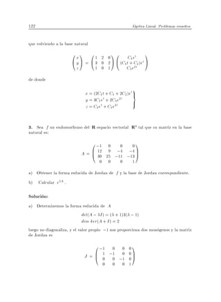 122                                                   Algebra Lineal. Problemas resueltos


que volviendo a la base natural
                      0x1 01        2 0
                                           10   C1 et
                                                             1
                      @yA = @3      0 2 A @ (C1t + C2 )et A
                        z         1 0 1        C3 e2t
de donde
                                                      9
                             x = (2C1 t + C1 + 2C2 )et>
                                                      =
                             y = 3C1 et + 2C3 e2t     >
                             z = C1 et + C3 e2t


3. Sea f un endomor smo del R -espacio vectorial R4 tal que su matriz en la base
natural es:
                                0 ;1   0   0   01
                            A = B 12
                                @ 30   9 ;4 ;4 C
                                      25 ;11 ;13 A
                                    0 0    0   1
a) Obtener la forma reducida de Jordan de f y la base de Jordan correspondiente.
b) Calcular e3A .

Solucion:
a) Determinemos la forma reducida de A
                             det(A ; I ) = ( + 1)3( ; 1)
                             dim ker(A + I ) = 2
luego no diagonaliza, y el valor propio ;1 nos proporciona dos monogenos y la matriz
de Jordan es
                                 0 ;1 0 0 0 1
                             J = B 1 ;1 ;0 0 C
                                 @ 0 0 1 0A
                                       0   0    0 1
 