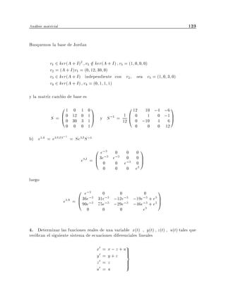 Analisis matricial                                                                123

Busquemos la base de Jordan


             v1 2 ker(A + I )2 v1 2 ker(A + I ) v1 = (1 0 0 0)
                                  =
             v2 = (A + I )v1 = (0 12 30 0)
             v3 2 ker(A + I ) independiente con v2 sea v3 = (1 0 3 0)
             v4 2 ker(A + I ) v4 = (0 1 1 1)

y la matriz cambio de base es
                 01      0   1   01              0 12 10 ;4 ;6 1
             S = B0
                 @0     12
                        30
                             0
                             3
                                 1 C y S ;1 = 1 B 0
                                 1A
                                                       1 0 ;1 C
                                              12 @ 0 ;10 4 6 A
                      0 0    0   1                  0  0 0 12

b) e3A = e3SJS ;1 = Se3J S ;1
                                   0 e;3 0 0                01
                             e3J = B 3e0 e 0 e;3            0C
                                       ;3 ;3 0
                                   @                        0A
                                           0      0    0    e3
luego
                           0 e;3           0       0        0       1
                     e3A = B 36e;3               ;12e;3 ;19e;3 + e3 C
                                 ;3   31e;3
                           @ 90e      75e;3      ;29e;3 ;46e;3 + e3 A
                                 0      0          0        e3


4. Determinar las funciones reales de una variable x(t) , y(t) , z(t) , u(t) tales que
veri can el siguiente sistema de ecuaciones diferenciales lineales

                                      x0   =   x ; z + u9
                                                        >
                                      y0   =   y+z >    =
                                      z0   =   z        >
                                                        >
                                      u0   =   u
 