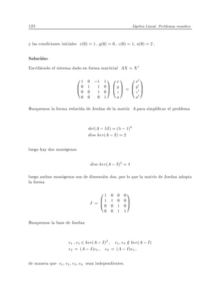 124                                                     Algebra Lineal. Problemas resueltos


y las condiciones iniciales x(0) = 1 y (0) = 0 z (0) = 1 u(0) = 2 .

Solucion:
Escribiendo el sistema dado en forma matricial AX = X 0
                         01  0 ;1 1 1 0 x 1             0 x0 1
                         B0
                         @0  1 1 0C By C =              B y00 C
                             0 1 0A @z A                @z A
                           0 0 0 1      u                 u0
Busquemos la forma reducida de Jordan de la matriz A para simpli car el problema


                               det(A ; I ) = ( ; 1)4
                               dim ker(A ; I ) = 2

luego hay dos monogenos

                                dim ker(A ; I )2 = 4
luego ambos monogenos son de dimension dos, por lo que la matriz de Jordan adopta
la forma
                                    01    0    0   01
                                J = B1
                                    @0    1
                                          0
                                               0
                                               1
                                                   0C
                                                   0A
                                        0 0    1   1
Busquemos la base de Jordan


                     e1 e3 2 ker(A ; I )2 e1 e3 2 ker(A ; I )
                                                =
                     e2 = (A ; I )e1 e4 = (A ; I )e3

de manera que e1 e2 e3 e4 sean independientes.
 