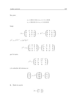 Analisis matricial                                                               125


Sea pues

                               e1 = (0 0 1 0) ) e2 = (;1 1 0 0)
                               e3 = (0 0 0 1) ) e4 = (1 0 0 0)
luego
                         0 0 ;1     0   11                  00     0   1    01
                     S = B0 1
                         @1 0       0
                                    0
                                        0 C y S ;1 =
                                        0A
                                                            B0
                                                            @0     1
                                                                   0
                                                                       0
                                                                       0
                                                                            0C
                                                                            1A
                           0      0 1   0                        1 1   0    0

etA = etSJS ;1 = SetJ S ;1
                               01   0   0 01        0 et 0 0               01
                      etJ = et B 0
                               @t   1
                                    0
                                        0 0C =
                                        1 0A
                                                    B tet et 0t
                                                    @0 0 e                 0C
                                                                           0A
                                  0 0   t 1             0    0 te et
                                                               t

por lo tanto
                                       0 et 0 ;tet tet 1
                                 etA = B 0 e0 tet 0 C
                                             t   t
                                       @0      e    0A
                                          0 0       0       et
y la solucion del sistema es:
                               0x1         0 x(0) 1 0 et 1
                               B y C = etA B y(0) C = B tett C
                               @zA         @ z(0) A @ e A
                                 u           u(0)                et


5. Dada la matriz

                                        A= 0
                                                    1
                                                    6
                                           1        1
                                                    6
 