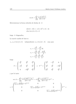 128                                                              Algebra Lineal. Problemas resueltos



                                              X (;1)nA2n+1
                                              1
                                   senA =
                                              n=0 (2n + 1)!
Determinemos la forma reducida de Jordan de A

                             det(A ; I ) = ;( + I )2 + ( ; 2)
                             dim ker(A + I ) = 2
luego A diagonaliza.
La matriz cambio de base es
v1 v2 2 ker(A + I ) independientes v3 2 ker(A ; I ) sean pues

                                            p         p
                                   v1 = ( 22        ; 22 0)
                                         p          p     p
                                   v2 = ( 66          6 ;2 6)
                                         p          p p 2
                                                     6
                                   v3 = ( 33           3 3)
                                                      3 3
luego
            0 p2         p6          p3 1                    0 p2             p2           1
                                                                          ;               0
            B 2
            B p          p6
                             6
                                     p3 C
                                      3
                                        C                    B p2
                                                             B              p6
                                                                               2
                                                                                         p C
                                                                                           C
        S = B ; 22
            B                             C
                                          C     y     S ;1 = B 66
                                                             B                          2 6C
                                                                                       ; 6 C
            @                6
                              p
                                      3
                                     p3   A                  @p             p3
                                                                              6
                                                                                        p A
                 0       ;   2 6
                              6       3                           3
                                                                   3
                                                                              3           3
                                                                                           3


y por lo tanto

                 X (;1)nSD2n+1S ;1
                 1                                  X (;1)nD2n+1
                                                    1
                                                                      ;1
      sen A =        (2n + 1)!            = S(            (2n + 1)! )S =
              n=0                                   n=0
      0 P1 (;1)n (;1)2n+1                         0                      0
                                                                                                1
         n=0 (2n+1)!
      B
      B                             P1                                                          C
                                                                                                C S ;1 =
= SB
   B                 0                        ( 1)n
                                              ;
                                      n=0 (2n+1)! (;1)
                                                          2n+1                     0            C
                                                                                                C
      @                                                            P1                           A
                                                                            ( 1)n
                                                                              ;          2n+1
                     0                            0                    n=0 (2n+1)! (2)
 