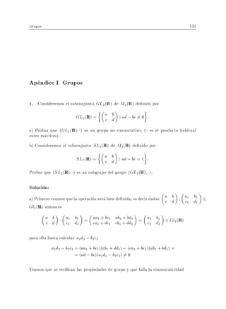 Grupos                                                                            131




Apendice I Grupos

1. Consideremos el subconjunto GL2(R) de M2 (R) de nido por
                         GL2 (R) =       a b j ad ; bc 6= 0 :
                                         c d
a) Probar que (GL2 (R) ) es un grupo no conmutativo, ( es el producto habitual
entre matrices).
b) Consideremos el subconjunto SL2 (R) de M2 (R) de nido por

                         SL2 (R) =       a b j ad ; bc = 1 :
                                         c d
Probar que (SL2 (R) ) es un subgrupo del grupo (GL2 (R) ).

Solucion:
a) Primero veamos que la operacion esta bien de nida, es decir dadas a d
                                                                     c
                                                                       b         a1 b1 2
                                                                                 c1 d1
Gl2 (R) entonces
         a b        a1 b1 = aa1 + bc1 ab1 + bd1 = a2 b2 2 Gl (R)
         c d        c1 d1   ca1 + dc1 cb1 + dd1   c2 d2     2



para ello basta calcular a2 d2 ; b2 c2
            a2 d2 ; b2c2 = (aa1 + bc1)(cb1 + dd1 ) ; (ca1 + bc1 )(ab1 + bd1) =
                         = (ad ; bc)(a1 d1 ; b1 c1 ) = 0
                                                     6

Veamos que se veri can las propiedades de grupo y que falla la conmutatividad
 