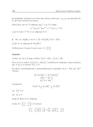 136                                                   Algebra Lineal. Problemas resueltos


las igualdades anteriores son todas ellas ciertas puesto que x y1 y2 son elementos de
G que tiene estructura de grupo.
                                    ;
Ahora bien, por ser S subgrupo y1 y2 1 = y3 2 S , luego
                      (x;1 y1 x)(x;1y2 x);1 = x;1 y3 x 2 x;1 Sx
y por lo tanto x;1 Sx es un subgrupo de G


5. Sea A 2 M2 (C) y sea S = fX 2 GL2(C) j XA = AX g .
a) >Es S un subgrupo de GL2 (C)?.
b) Determinar S para el caso en que A =     01
                                            00


Solucion:
a) Sean X1 X2 2 S luego veri can X1 A = AX1 y X2 A = AX2
                           ;           ;
Para ver si se veri ca X1 X2 1A = AX1 X2 1 (condicion de subgrupo), veamos primero
que, si X2 2 S entonces X2 ;1 2 S .
                                                                            ;
En efecto: premultiplicando y postmultiplicando la igualdad X2 A = AX2 por X2 1
tenemos
                            ;        ;      ;      ;
                           X2 1 X2AX2 1 = X2 1AX2 X2 1
                                     ;      ;
                                  AX2 1 = X2 1A
                                   ;          ;
                                  X2 1 A = AX2 1
y nalmente
                             ;              ;            ;
                         X1 X2 1 A (=) X1 AX2 1 (=) X1 AX2 1
                                    a            b
     ;
(a) X2 1 2 S
(b) X1 2 S
Luego en efecto S es subgrupo.
b) Sea X = x1 x2 2 S entonces
           x x 3    4

                        x1 x2     0 1 = 0 1            x1 x2
                        x3 x4     0 0   0 0            x3 x4
 
