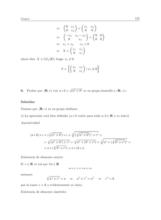 Grupos                                                                         137

                          )        0 x1 = x3 x4
                                   0 x3   0 0
                        ) ;0 3 x1 x3 x4 = 0 0
                                x    ;
                                          0 0
                        ) x1 = x4 x3 = 0
                        ) X = x1 x20 x1
ahora bien X 2 GL2 (C) luego x1 = 0
                                6

                              S=     x1 x2 j x 6= 0
                                     0 x1     1




                             p
6. Probar que (R ) con a b = 3 a3 + b3 es un grupo isomorfo a (R +).

Solucion:
Veamos que (R ) es un grupo abeliano.
1) La operacion esta bien de nida ( a b existe para todo a b 2 R y es unico)
Asociatividad

                    p3 3           qp
         (a b) c = ( a + b ) c = 3 ( 3 a3 + b3 )3 + c3 =
                    3
                   p 3 3 3 p3 3 3 q3 p3 33
                 = 3 (a + b ) + c = 3 a + (b + c ) = 3 a + ( 3 b + c ) =
                       p3 3
                       3
                 = a ( b + c ) = a (b c)

Existencia de elemento neutro
Si e 2 R es tal que 8a 2 R
                                    a e=e a=a
entonces           p
                   3
                       a3 + e3 = a ) a3 + e3 = a3 ) e3 = 0
por lo tanto e = 0 y evidentemente es unico
Existencia de elemento simetrico
 