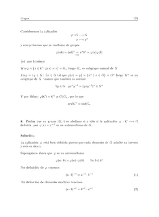 Grupos                                                                       139


Consideremos la aplicacion
                                   ' : G ;! G
                                       x ;! xn
y comprobemos que es mor smo de grupos
                         '(ab) = (ab)n (=) an bn = '(a)'(b)
                                        a
(a) por hipotesis
Ker' = fx 2 G j '(x) = eg = Gn luego Gn es subgrupo normal de G
Im' = fy 2 G j 9x 2 G tal que '(x) = y g = fxn j x 2 Gg = Gn luego Gn es un
subgrupo de G , veamos que tambien es normal
                        8y 2 G yxny;1 = (yxy;1)n 2 Gn

Y por ultimo '(G) = Gn ' G=Gn , por lo que
                                 ord Gn = ind Gn


8. Probar que un grupo (G ) es abeliano si y solo si la aplicacion ' : G ;! G
de nida por '(x) = x;1 es un automor smo de G .

Solucion:
La aplicacion ' esta bien de nida puesto que cada elemento de G admite un inverso
y este es unico.
Supongamos ahora que ' es un automor smo
                        '(a b) = '(a) '(b)        8a b 2 G
Por de nicion de ' tenemos
                                (a b);1 = a;1 b;1                             (1)
Por de nicion de elemento simetrico tenemos
                                (a b);1 = b;1 a;1                             (2)
 