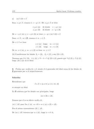 142                                                   Algebra Lineal. Problemas resueltos


a)    (a)  (b) = I
Sean x y 2 I veamos si x ; y 2 I . De x y 2 I se tiene
                         x y 2 (a) de donde x ; y 2 (a)
                         x y 2 (b) de donde x ; y 2 (b)
De x ; y 2 (a), y x ; y 2 (b) se tiene x ; y 2 (a)  (b) = I
Sean x 2 I , m 2 Z veamos si m x 2 I .
De x 2 I se tiene
                         x 2 (a) luego m x 2 (a)
                         x 2 (b) luego m x 2 (b)
De m x 2 (a), y m x 2 (b) se tiene m x 2 I
(b) Consideremos los ideales I1 = (3), I2 = (2) y sea (3) (2).
Tenemos que 9 2 (3), 4 2 (2) y 9 ; 4 = 5 2 (3) (2) puesto que 5 2 (3) y 5 2 (2),
                                         =                      =         =
luego (3) (2) no es ideal.


3. Probar que mcd(a b) = d , siendo d el generador del ideal suma de los ideales de
Z generados por a b respectivamente.

Solucion:
Recordemos que
                            I + J = fa + b j a 2 I b 2 J g
es siempre un ideal.
En Z sabemos que los ideales son principales, luego
                                   (a) + (b) = (d):
Veamos que d es en efecto mcd(a b).
(a) (d) pues 8m 2 (a) m + 0 = m 2 (a) + (b) = (d).
Por el mismo razonamiento (b) (d).
De (a) (d) tenemos que a 2 (d), luego a = d k1
 
