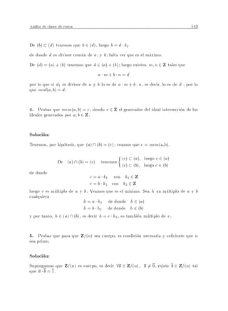 Anillos de clases de restos                                                        143


De (b) (d) tenemos que b 2 (d), luego b = d k2
de donde d es divisor comun de a , y b falta ver que es el maximo.
De (d) = (a) + (b) tenemos que d 2 (a) + (b) luego existen m n 2 Z tales que
                                   a m+b n= d
por lo que si d1 es divisor de a y b lo es de a m + b n , es decir, lo es de d , por lo
que mcd(a b) = d .


4. Probar que mcm(a b) = c , siendo c 2 Z el generador del ideal interseccion de los
ideales generados por a b 2 Z .


Solucion:
Tenemos, por hipotesis, que (a)  (b) = (c) veamos que c = mcm(a,b).

                                               (c) (a) luego c 2 (a)
                 De (a)  (b) = (c) tenemos
                                               (c) (b) luego c 2 (b)
de donde
                               c = a k1 con k1 2 Z
                               c = b k2 con k2 2 Z
luego c es multiplo de a y b . Veamos que es el m nimo. Sea h un multiplo de a y b
cualquiera
                            h = a h1 de donde h 2 (a)
                            h = b h2 de donde h 2 (b)
y por tanto, h 2 (a)  (b), es decir h = c h3 , es tambien multiplo de c .


5. Probar que para que Z=(n) sea cuerpo, es condicion necesaria y su ciente que n
sea primo.

Solucion:
Supongamos que Z=(n) es cuerpo, es decir 8a 2 Z=(n), a 6= 0, existe b 2 Z=(n) tal
que a b = 1.
 