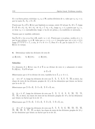 144                                                    Algebra Lineal. Problemas resueltos


Si n no fuera primo, existir an n1 n2 2 N ambos distintos de n , tales que n1 n2 = n
por lo tanto n1 n2 = n = 0.
Puesto que n1 6= 0 y Z=(n) por hipotesis es cuerpo, existe m tal que n1 m = 1, luego
0 = 0 m = n1 n2 m = n1 m n2 = 1 n2 = n2 , luego n2 = n y puesto que n2 j n ,
se tiene n2 = n contradiccion luego n ha de ser primo, y la condicion es necesaria.
Veamos que es tambien su ciente:
Sea 0 6= a = fm n + a 8m 2 Z con0 < a < ng . Puesto que n es primo, mcd(a n) = 1
por lo que existen r s 2 Z , tales que a r + n s = 1 (recordar que (a) + (n) = (1))
luego a r + n s = 1, o sea, a r + n s = 1 Pero n = 0, por lo tanto a r = 1 y
Z=(n) es cuerpo.

6. Determinar todos los divisores de cero de
a) Z=(12)    b) Z=(18)        c) Z=(24).

Solucion:
Un elemento a 2 Z=(n) con a 6= 0 es un divisor de cero si y solamente si existe
b 2 Z=(n), b 6= 0 tal que
                                      a b=0
Observamos que si a es divisor de cero, tambien lo es b , y a b = n .
a) 12 = 22 3, luego los divisores de cero son 2, 3, 4, 6, 8, 9, 10 es decir, las
clases de resto de los divisores propios de 12 y de los elementos que tienen un factor
que lo es de 12.
Observamos que 2 6 = 0, 3 4 = 0, 3 8 = 0, etc.

b) 18 = 2 32 , luego los divisores de cero son 2, 3, 4, 6, 8, 9, 10, 12, 14,
15, 16, es decir, las clases de resto de los divisores propios de 18 y de los elementos
que tienen un factor que lo es de 18 .
Observamos que 2 9 = 0, 4 6 = 0, 8 3 = 0, 4 9 = 0, etc.

c) 24 = 23 3, luego los divisores de cero son 2, 4, 8, 3, 6, 10, 12, 14, 16,
18, 20, 22, 9, 15, 21, es decir, las clases de resto de los divisores propios de 24 y
de los elementos que tienen un factor que lo es de 24.
 