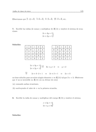 Anillos de clases de restos                                                       145


Observamos que 2 12 = 0, 4 6 = 0, 8 3 = 0, 21 8 = 0, etc.


7. Escribir las tablas de sumar y multiplicar de Z=(4) y resolver el sistema de ecua-
ciones
                                        2x + 3y = 1
                                        2x + 2y = 1


Solucion:
                    +     0     1   2   3                    0   1   2   3
                    0     0     1   2   3                0   0   0   0   0
                    1     1     2   3   0                1   0   1   2   3
                    2     2     3   0   1                2   0   2   0   2
                    3     3     0   1   2                3   0   3   2   1

                          2x + 3y = 1 (a)
                          2x + 2y = 1
                                      ) 0x + y = 2 ) y = 2
                   (b)
                   )          2x + 3 2 = 1 ) 2x + 2 = 1 ) 2x = 3
no tiene solucion pues no existe ningun elemento x en Z=(4) tal que 2 x = 3. Observese
que 2 no es inversible en Z=(4) (es un divisor de cero)
(a) sumando ambas ecuaciones.
(b) sustituyendo el valor de x en la primera ecuacion.


8. Escribir la tabla de sumar y multiplicar del cuerpo Z/(5) y resolver el sistema
                                            x + 2y = 1
                                            2x + y = 0


Solucion:
 