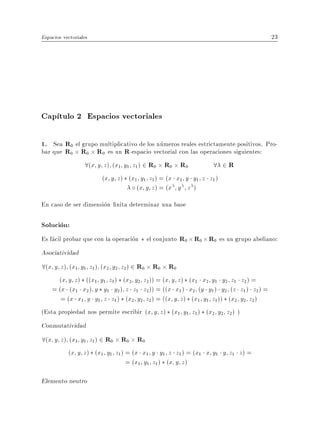 Espacios vectoriales                                                              23




Cap tulo 2 Espacios vectoriales

1. Sea R0 el grupo multiplicativo de los numeros reales estrictamente positivos. Pro-
bar que R0 R0 R0 es un R-espacio vectorial con las operaciones siguientes:
              8(x y z) (x1 y1 z1) 2 R0 R0 R0                  8 2R
                       (x y z ) (x1 y1 z1 ) = (x x1 y y1 z z1 )
                                   (x y z ) = (x y z )
En caso de ser dimension nita determinar una base

Solucion:
Es facil probar que con la operacion el conjunto R0 R0 R0 es un grupo abeliano:
Asociatividad
8(x y z) (x1 y1 z1) (x2 y2 z2) 2 R0 R0 R0
      (x y z ) ((x1 y1 z1 ) (x2 y2 z2 )) = (x y z ) (x1 x2 y1 y2 z1 z2 ) =
    = (x (x1 x2 ) y y1 y2 ) z z1 z2 )) = ((x x1 ) x2 (y y1 ) y2 (z z1 ) z2 ) =
       = (x x1 y y1 z z1 ) (x2 y2 z2 ) = ((x y z ) (x1 y1 z1 )) (x2 y2 z2 )
(Esta propiedad nos permite escribir (x y z ) (x1 y1 z1 ) (x2 y2 z2 ) )
Conmutatividad
8(x y z) (x1 y1 z1) 2 R0 R0 R0
         (x y z ) (x1 y1 z1 ) = (x x1 y y1 z z1 ) = (x1 x y1 y z1 z ) =
                              = (x1 y1 z1 ) (x y z )

Elemento neutro
 