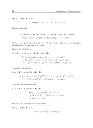 24                                                       Algebra Lineal. Problemas resueltos


8(x y z) 2 R0 R0 R0
                     (1 1 1) (x y z ) = (1 x 1 y 1 z ) = (x y z )

Elemento simetrico

        8(x y z) 2 R0 R0 R0 9(1=x 1=y 1=z) 2 R0 R0 R0 tal que
            (x y z ) (1=x 1=y 1=z ) = (x 1=x y 1=y:z 1=z ) = (1 1 1)

Veamos ahora que la operacion externa veri ca las cuatro propiedades necesarias para
que el conjunto sea un espacio vectorial:
Primera ley distributiva
8 2 R 8(x y z) (x1 y1 z1) 2 R0 R0 R0
             ((x y z ) (x1 y1 z1 )) = (x x1 y y1 z z1 ) =
          = ((x x1 ) (y y1 ) (z z1 ) ) = (x x1 y y1 z z1 ) =
          = (x y z ) (x1 y1 z1 ) = ( (x y z )) ( (x1 y1 z1 ))

Segunda ley distributiva
8    2 R 8(x y z) 2 R0 R0 R0
        ( + ) (x y z ) = (x + y + z + ) = (x x y y z z ) =
         = (x y z ) (x y z ) = ( (x y z )) ( (x y z ))

Asociatividad de los escalares
8    2 R 8(x y z) 2 R0 R0 R0
                   ( ) (x y z ) = (x y                z )=
                    = ((x ) (y ) (z ) ) =             (x y z ) =
                    = ( (x y z ))

Propiedad del elemento unidad del cuerpo
8(x y z) 2 R0 R0 R0
                           1 (x y z ) = (x1 y 1 z 1 ) = (x y z )
 