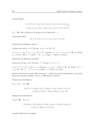 26                                                       Algebra Lineal. Problemas resueltos


Asociatividad
                  u + (v + w) = (un + (v + w)n) = (un + (vn + wn )) (1)=
                  = ((un + vn ) + wn ) = ((u + v )n + wn ) = (u + v ) + w
(1)   R tiene estructura de grupo, con la operacion +
Conmutatividad
                       (u + v ) = (un + vn ) = (vn + vn ) = (v + u)

Existencia de elemento neutro
veamos que existe e 2 E tal que u + e = u 8u 2 E
si u + e = (un + en ) = u 8u 2 E , entonces un + en = un 8n 2 N , de donde
en = 0 8n 2 N y e = (0 0 : : : 0 : : :) , luego e existe y es unico.
Existencia de elemento simetrico
hemos de ver que 8u 2 E existe u;1 tal que u + u;1 = e
si u + u;1 = (un + u;1 ) = e , entonces un + u;1 = 0 8n 2 N , de donde u;1 =
                    n                         n                         n
;un 8n 2 N y u;1 = (;un ) luego u;1 existe y es unico.
Veamos ahora que la operacion (externa) veri ca las cuatro propiedades, necesarias
para que el grupo abeliano E sea un R -espacio vectorial
Primera ley distributiva
8u v 2 E 8 2 R
                  (u + v ) = ( (u + v )n) = ( (un + vn )) = ( un + vn ) =
                           = ( un) + ( vn) = (un) + (vn ) = u + v
Segunda ley distributiva
8     2 R 8u 2 E
                ( + )u = (( + )un ) = ( un + un ) = ( un) + ( un ) =
                       = (un ) + (un ) = u + u

Asociatividad de los escalares
 