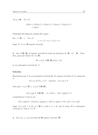 Espacios vectoriales                                                              27


8      2 R 8u 2 E
                   ( )u = (( )un) = ( ( un)) = ( un ) = ( (un )) =
                        = ( u)

Propiedad del elemento unidad del cuerpo
Sea 1 2 R y            8u 2 E
                           1 u = (1 un ) = (un) = u
luego E es un R -espacio vectorial.


3. Sea F (R R) el espacio vectorial de todas las funciones de R en R . Estu-
diar, para que valores de k 2 R
                                W = ff 2 F (R R)=f (1) = kg
es un subespacio vectorial de F .

Solucion:
Recordemos que F es un subespacio vectorial del K -espacio vectorial E si y solamente
si:
                 8 2 K 8u v 2 F entonces u + v 2 F
Sean pues          2 R y f g 2 F (R R)

              ( f + g ) 2 F (R R) si y solo si ( f + g )(1) = k
comprobemos si esto es as
       ( f + g )(1) = ( f )(1) + ( g )(1) = f (1) + g (1) = k + k = ( + )k
luego ( + )k = k 8             2 R si y solo si k = 0 , por lo tanto W es subespacio
vectorial si y solo si k = 0 .


4. Sea fe1 e2 e3g una base del R-espacio vectorial R3 .
 