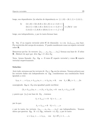Espacios vectoriales                                                                                  29


luego, son dependientes (la relacion de dependencia es (1 1 0) ; (0 1 1) = (1 0 1) .
           b)      (3 1 0) = 3(1 0 0) + (0 1 0) ) a = 3 b = 1 >
                                                                         9
                                                              =
                   (0 2 1) = 2(0 1 0) + (0 0 1) ) c = 2 d = 1 > ) fbd 6= ;ace
                   (1 0 2) = (1 0 0) + 2(0 0 1) ) e = 1 f = 2
luego, son independientes, y por lo tanto forman base.


5. Sea E un espacio vectorial sobre C de dimension n y sea fui g1 i n una base.
Por restriccion del cuerpo de escalares, E puede considerarse como un espacio vectorial
sobre R.
Demostrar que los 2n vectores fu1 : : : un iu1 : : : iung forman una base de E sobre
R . Deducir de aqu que dim ER = 2 dim EC
Nota: hemos llamado EC ER a E como C espacio vectorial y como R espacio
vectorial respectivamente.

Solucion:
Ante todo, notamos que los vectores de EC y ER son los mismos. Veamos primero que
los vectores dados son independientes en ER consideremos una combinacion lineal
igualada a cero:
       u + : : : + nun +
     1 1                      n+1 iu1 + : : : +   2n   iun = 0     con       j   2 R j = 1 : : : 2n
sumergiendo ER en EC esta igualdad puede escribirse
              ( 1 + n+1 i)u1 + : : : + ( n + 2n i)un = 0 con j + n+j i 2 C
y puesto que fui g son base de EC , tenemos
                                 j + n+j i = 0          8j = 1 : : : n
por lo que:
                                            8j = 1 : : : n
                                  j = n+j = 0
y por lo tanto, los vectores fu1 : : : un iu1 : : : iung son independientes. Veamos
ahora que generan ER . Si u 2 ER , entonces u 2 EC y por lo tanto
                       u = 1 u1 + : : : + nun con           j 2 C j = 1 ::: n
 