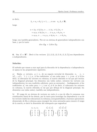 30                                                        Algebra Lineal. Problemas resueltos


es decir,
                      j = aj + bj i j = 1   : : : n con aj bj 2 R
luego
                    u = (a1 + b1i)u1 + : : : + (an + bn i)un =
                      = a1 u1 + b1 i)u1 + : : : + an un + bniun =
                      = a1 u1 + : : : + an un + b1 iu1 + : : : + bniun
luego, son tambien generadores. Por ser un sistema de generadores independientes son
base, y por lo tanto
                               dim ER = 2:dim EC


6. Sea E = R3 . Decir si los vectores f(1 2 3) (2 5 8) (1 3 7)g son dependientes
o independientes.

Solucion:
El metodo que vamos a usar aqu para la discusion de la dependencia o independencia
se apoya en las proposiciones siguientes.
a) Dados p vectores, p n , de un espacio vectorial de dimension n , xi =
(a1 ::: an) 1 i p , si los coe cientes aj son nulos para i > j con ai 6= 0 (es
   i      i                                    i                             i
decir, si colocamos los vectores en columna, la matriz obtenida es tal que por encima
de la diagonal principal, los elementos son todos nulos), entonces los vectores son
independientes (es una condicion su ciente, pero no necesaria) . Analogamente, si los
coe cientes aj son nulos para i < j con ai 6= 0 (es decir, si colocamos los vectores
               i                            i
en columna, la matriz obtenida es tal que por debajo de la diagonal principal, los
elementos son todos nulos), tambien son independientes.
b) El rango de un sistema de vectores no var a si a uno de ellos le sumamos una
combinacion lineal de los demas, por lo tanto para investigar las dependencia o no de
los vectores dados los colocaremos en columna yuxtaponiendolos y haremos operaciones
elementales de la o columna para conseguir los ceros necesarios para conocer el rango
de la matriz, es decir la dimension del subespacio que engendran
                                            0 0 0           00 00 00
                    0x1 x22 x1 1 0 1x1 0 2 x31 0 x1 x2 x031
                     1
                             3         x
                                           0     1 0
                    @2 5 3A @2 1 1A @2 1 0A
                      3 8 8              3 2 5             3 2 3
 
