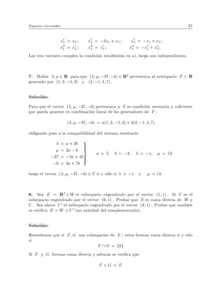 Espacios vectoriales                                                                  31

                   x01 = x1        x02 = ;2x1 + x2     x03 = ;x1 + x3
                   x00 = x01
                    1              x00 = x02
                                     2                x00 = ;x02 + x03
                                                       3

Los tres vectores cumplen la condicion establecida en a), luego son independientes.


7. Hallar      2 R para que ( ;37 ;6) 2 R4 pertenezca al subespacio F R
generado por (1 2 ;5 3) y (2 ;1 4 7) .

Solucion:
Para que el vector (    ;37 ;6) pertenezca a F es condicion necesaria y su ciente
que pueda ponerse en combinacion lineal de los generadores de F :
                       (       ;37 ;6) = a(1 2 ;5 3) + b(2 ;1 4 7)
obligando pues a la compatibilidad del sistema resultante
                 =     a + 2b 9>
                 =     2a ; b =
                               >
                                       a = 5 b = ;3         = ;1         = 13
             ;37 =     ;5a + 4b>
                               >
              ;6 =     3a + 7b
luego el vector (          ;37 ;6) 2 F si y solo si = ;1 y         = 13.


8. Sea E = R2 y W el subespacio engendrado por el vector (1 1) . Si U es el
subespacio engendrado por el vector (0 1) . Probar que E es suma directa de W y
U . Sea ahora U 0 el subespacio engendrado por el vector (3 1) . Probar que tambien
se veri ca E = W U 0 (no unicidad del complementario).

Solucion:
Recordemos que si F G son subespacios de E estos forman suma directa si y solo
si
                                F  G = f0g
Si F y G forman suma directa y ademas se veri ca que
                                        F +G = E
 