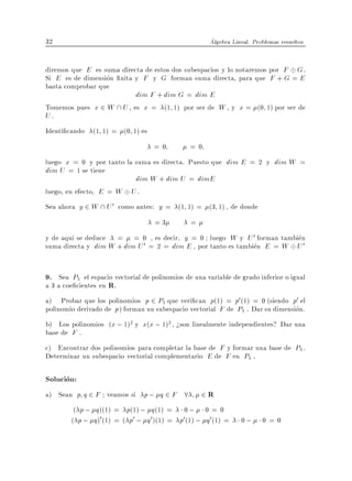 32                                                    Algebra Lineal. Problemas resueltos


diremos que E es suma directa de estos dos subespacios y lo notaremos por F G .
Si E es de dimension nita y F y G forman suma directa, para que F + G = E
basta comprobar que
                           dim F + dim G = dim E
Tomemos pues x 2 W  U , es x = (1 1) por ser de W , y x = (0 1) por ser de
U.
Identi cando (1 1) = (0 1) es
                                   =0          =0
luego x = 0 y por tanto la suma es directa. Puesto que dim E = 2 y dim W =
dim U = 1 se tiene
                           dim W + dim U = dimE
luego, en efecto, E = W U .
Sea ahora y 2 W  U 0 como antes: y = (1 1) = (3 1) , de donde
                                    =3          =
y de aqu se deduce = = 0 , es decir, y = 0 luego W y U 0 forman tambien
suma directa y dim W + dim U 0 = 2 = dim E , por tanto es tambien E = W U 0


9. Sea P3 el espacio vectorial de polinomios de una variable de grado inferior o igual
a 3 a coe cientes en R.
a) Probar que los polinomios p 2 P3 que veri can p(1) = p0 (1) = 0 (siendo p0 el
polinomio derivado de p ) forman un subespacio vectorial F de P3 . Dar su dimension.
b) Los polinomios (x ; 1)2 y x(x ; 1)2 , >son linealmente independientes? Dar una
base de F .
c) Encontrar dos polinomios para completar la base de F y formar una base de P3 .
Determinar un subespacio vectorial complementario E de F en P3 .

Solucion:
a) Sean p q 2 F veamos si p ; q 2 F 8               2R
         ( p ; q )(1) = p(1) ; q (1) = 0 ; 0 = 0
        ( p ; q )0 (1) = ( p0 ; q 0 )(1) = p0 (1) ; q 0 (1) =    0;      0=0
 