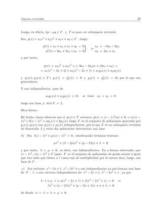 Espacios vectoriales                                                                 33


Luego, en efecto, p ; q 2 F , y F es pues un subespacio vectorial.
Sea p(x) = a3 x3 + a2 x2 + a1 x + a0 2 F , luego
                   p(1) = a3 + a2 + a1 + a0 = 0
                     p0(1) = 3a3 + 2a2 + a1 = 0
                                                       ) a1 = ;a3a+; 2a2
                                                                  3
                                                         a0 = 2 3 a2
y por tanto,
                  p(x) = a3 x3 + a2 x2 + (;3a3 ; 2a2 )x + (2a3 + a2 ) =
                = a3 (x3 ; 3x + 2) + a2 (x2 ; 2x + 1) = a3 p1 (x) + a2 p2 (x)
y p1 (x) p2 (x) 2 F ( p1 (1) = p01 (1) = 0 y p2 (1) = p02 (1) = 0) por lo que son
generadores.
Y son independientes, pues de
                       a3 p1 (x) + a2 p2 (x) = 0   se tiene a3 = a2 = 0
luego son base, y dim F = 2.
Otra forma:
De hecho, basta observar que si p(x) 2 F entonces p(x) = (x ; 1)2 (ax + b) = ax(x ;
1)2 + b(x ; 1)2 = ap1 (x) + bp2 (x) luego F es el conjunto de polinomios generado por
p1 (x) p2(x) con p1 (x) y p2 (x) independientes, por lo que F es un subespacio vectorial
de dimension 2 y estos dos polinomios determinan una base
b) Sea (x ; 1)2 + x(x ; 1)2 = 0 , reordenando terminos tenemos
                               x3 + ( ; 2 )x2 + ( ; 2 )x + = 0
y por tanto, = = 0 , es decir, son independientes. En a hemos observado, que
(x ; 1)2 x(x ; 1)2 2 F (pues F es el conjunto de polinomios de grado menor o igual
que tres tales que tienen a 1 como ra z de multiplicidad por lo menos dos), luego, son
base de F .
 c) Los vectores x2 ; 2x +1 x3 ; 2x2 + x son independientes ya que forman una base
de F . 1 x son vectores independientes de x2 ; 2x + 1 x3 ; 2x2 + x , ya que
                       1+      x + (x2 ; 2x + 1) + (x3 ; 2x2 + x) = 0 )
                            x3 + ( ; 2 )x2 + ( ; 2 + )x + + = 0
de donde       =       =      =   =0
 