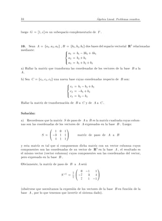 34                                                   Algebra Lineal. Problemas resueltos


luego G = 1 x] es un subespacio complementario de F .


10. Sean A = fa1 a2 a3g , B = fb1 b2 b3g dos bases del espacio vectorial R3 relacionadas
mediante:                  8 a = b ; 3b + 4b
                           > 1 1 2 3
                           <
                               > a2 = b2 + b3 + b
                               : a3 = b1 + b2 3
a) Hallar la matriz que transforma las coordenadas de los vectores de la base B a la
A.
b) Sea C = fc1 c2 c3g una nueva base cuyas coordenadas respecto de B son:
                                8c = b ; b + b
                                >1 1 2 3
                                <
                                > c2 = ;b;+ b2
                                : c3 = b2 1 b3
Hallar la matriz de transformacion de B a C y de A a C .

Solucion:
a) Recordemos que la matriz S de paso de A a B es la matriz cuadrada cuyas colum-
nas son las coordenadas de los vectores de A expresados en la base B . Luego:
                  0 1     0 1
                                1
              S = @ ;3    1 1A          matriz de paso de A a B
                        4 1 1
y esta matriz es tal que si componemos dicha matriz con un vector columna cuyos
componentes son las coordenadas de un vector de R3 en la base A , el resultado es
el mismo vector (vector columna) cuyos componentes son las coordenadas del vector,
pero expresado en la base B .
Obviamente, la matriz de paso de B a A sera
                                      0 0 ;1      1
                                                      1
                            S ;1 = 71 @ ;7 3      4A
                                          7    1 ;1

(observese que necesitamos la expresion de los vectores de la base B en funcion de la
base A , por lo que tenemos que invertir el sistema dado).
 