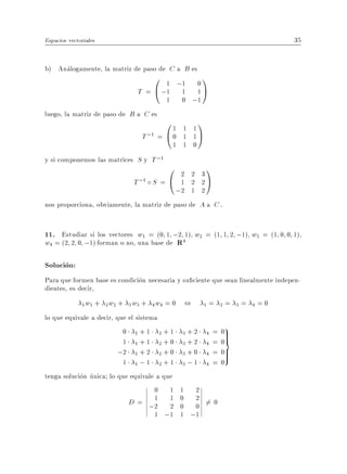 Espacios vectoriales                                                                     35


b) Analogamente, la matriz de paso de C a B es
                                  0 1 ;1         0
                                                    1
                              T = @ ;1 1         1A
                                        1     0 ;1
luego, la matriz de paso de B a C es
                                       01     1 1
                                                    1
                                T ;1 = @ 0    1 1A
                                            1 1 0
y si componemos las matrices S y T ;1
                                      0       2 2 3
                                                        1
                             T ;1   S=@       1 2 2A
                                             ;2 1 2
nos proporciona, obviamente, la matriz de paso de A a C .


11. Estudiar si los vectores w1 = (0 1 ;2 1) w2 = (1 1 2 ;1) w3 = (1 0 0 1)
w4 = (2 2 0 ;1) forman o no, una base de R4

Solucion:
Para que formen base es condicion necesaria y su ciente que sean linealmente indepen-
dientes, es decir,
                w + 2w2 + 3w3 + 4 w4 = 0 ,
              1 1                                   1   =       2   =   3   =   4   =0
lo que equivale a decir, que el sistema
                           0 1+1 2+1           +2           =   0>
                                                                    9
                           1 1+1 2+0
                                              3
                                              3+2
                                                        4
                                                        4   =
                                                                 >
                                                                0=
                          ;2 1 + 2 2 + 0      3+0       4   =   0>
                                                                 >
                           1 1;1 2+1          3;1       4   =   0
tenga solucion unica lo que equivale a que
                                      0 1    1 2
                             D = ;2 1 1
                                         2
                                             0 2 6= 0
                                             0 0
                                      1 ;1   1 ;1
 
