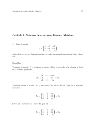 Sistemas de ecuaciones lineales. Matrices                                         39




Cap tulo 3 Sistemas de ecuaciones lineales. Matrices

1. Dada la matriz                         0 8 ;5 ;13 1
                                      B = @ 8 ;4 ;29 A
                                       4 ;1 ;6
reducirla a una matriz diagonal mediante transformaciones elementales de las y colum-
nas.

Solucion:
Tomamos la matriz B y restamos la primera la a la segunda y la primera al doble
de la tercera, quedando
                                   0 8 ;5 ;13 1
                                 B @ 0 1 ;16 A = B1
                                            0   3   1

Tomamos ahora la matriz B1 y restamos a la tercera la el triple de la segunda,
quedando
                                        0 8 ;5 ;13 1
                                 B1     @ 0 1 ;16 A = B2
                                            0   0   49

Sobre B2 , dividimos la tercera la por 49
                                        0 8 ;5 ;13 1
                                 B2     @ 0 1 ;16 A = B3
                                            0   0    1
 