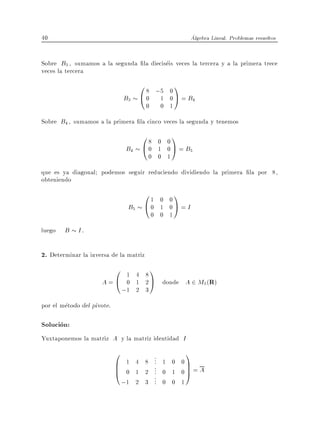 40                                                        Algebra Lineal. Problemas resueltos


Sobre B3 , sumamos a la segunda la dieciseis veces la tercera y a la primera trece
veces la tercera
                                      0 8 ;5 0 1
                                B3    @ 0 1 0 A = B4
                                        0       0 1
Sobre B4 , sumamos a la primera la cinco veces la segunda y tenemos
                                      08  0 0
                                                  1
                                 B4   @0  1 0 A = B5
                                        0 0 1
que es ya diagonal podemos seguir reduciendo dividiendo la primera la por 8,
obteniendo
                                       01     0 0
                                                      1
                                 B5    @0     1 0A = I
                                            0 0 1
luego   B I.

2. Determinar la inversa de la matriz
                       0         1 4 8
                                            1
                     A=@         0 1 2 A donde A 2 M3 (R)
                                ;1 2 3
por el metodo del pivote.

Solucion:
Yuxtaponemos la matriz A y la matriz identidad I
                            0          .       1
                                       . 1 0 0
                                 1 4 8 .
                            B
                            B                  C
                                 0 1 2 . 0 1 0C = A
                                       .
                            @          .
                                       .
                                               A
                                       . 0 0 1
                                ;1 2 3 .
 