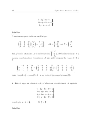 42                                                       Algebra Lineal. Problemas resueltos



                                    x ; 2y + 3z = 7 >
                                                     9
                                                    =
                                    2x + y ; 2z = ;2>
                                     3x ; y + z = 6

Solucion:
El sistema se expresa en forma matricial por
       0 1 ;2 3 1 0 x 1 0 7 1                         0 71           0x1
       @ 2 1 ;2 A @ y A = @ ;2 A                 AX = @ ;2 A con X = @ y A
            3 ;1       1       z         6                  6                  z
                                                    0 71
Yuxtaponemos a la matriz A la matriz columna        @ ;2 A , obteniendo la matriz B
                                                                             y
                                                 6
hacemos transformaciones elementales a B para poder comparar los rangos de A y
B
      0 1 ;2 3 7 1 0 1 ;2 3 7 1 0 1 ;2 3 7 1
      @ 2 1 ;2 ;2 A @ 0 5 ;8 ;16 A @ 0 5 ;8 ;16 A
        3 ;1       1       6        0    5 ;8 ;15               0   0     0        1

luego rangoA = 2 , rangoB = 3 , y por tanto, el sistema es incompatible.


4. Discutir segun los valores de a b c d el sistema a coe cientes en K siguiente
                                   x + 2y + 3z + 4t = a9>
                                                        >
                                   2x + 3y + 4z + t = b =
                                   3x + 4y + z + 2t = c >
                                                        >
                                   4x + y + 2z + 3t = d

suponiendo: a) K = Q                b) K = Z

Solucion:
 