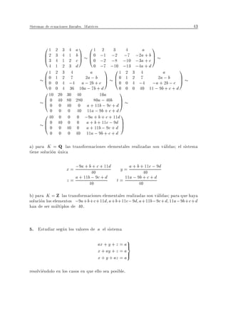 Sistemas de ecuaciones lineales. Matrices                                            43


        01 2 3 4 a1 01 2 3 4               a 1
        B 2 3 4 1 b C B 0 ;1 ;2 ;7 ;2a + b C
        @ 3 4 1 2 c A @ 0 ;2 ;8 ;10 ;3a + c A
          4 1 2 3 d       0 ;7 ;10 ;13 ;4a + d
        01 2 3 4        a       1 01 2 3 4          a        1
        B0 1 2 7
        @ 0 0 4 ;4 a ;a2; + c C B 0 1 2 ;4 ;a2+ ;bb; c C
                      2 b
                                A @0 0 4 7        a          A
                         b                          2
          0 0 4 36 10a ; 7b + d     0 0 0 40 11 ; 9b + c + d
        0 10 20 30 40        10a    1
        B 0 40 80 280 80a ; 40b C
        @ 0 0 40 0 a + 11b ; 9c + d A
          0 0 0 40 11a ; 9b + c + d
        0 40 0 0 0 ;9a + b + c + 11d 1
        B 0 40 0 0 a + b + 11c ; 9d C
        @ 0 0 40 0 a + 11b ; 9c + d A
            0    0    0 40 11a ; 9b + c + d

a) para K = Q las transformaciones elementales realizadas son validas el sistema
tiene solucion unica

                      x = ;9a + b40 c + 11d y = a + b +40 c ; 9d
                                  +                      11

                      z = a + 11b40 9c + d t = 11a ; 940+ c + d
                                  ;                   b

b) para K = Z las transformaciones elementales realizadas son validas para que haya
solucion los elementos ;9a + b + c +11d a + b +11c ; 9d a +11b ; 9c + d 11a ; 9b + c + d
han de ser multiplos de 40.


5. Estudiar segun los valores de a el sistema
                                                      9
                                        ax + y + z = a>=
                                        x + ay + z = a>
                                        x + y + az = a

resolviendolo en los casos en que ello sea posible.
 