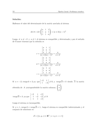 44                                                   Algebra Lineal. Problemas resueltos


Solucion:
Hallemos el valor del determinante de la matriz asociada al sistema
                                0a 1 11
                     detA = det @ 1 a 1 A = (a + 2)(a ; 1)2
                                    1 1 a
Luego, si a 6= ;2 y a 6= 1 el sistema es compatible y determinado y por el metodo
de Cramer tenemos que la solucion es

                                   a 1 1
                                   a a 1
                                   a 1 a            a
                            x = (a + 2)(a ; 1)2 = a + 2
                                   a a 1
                                   1 a 1
                                   1 a a            a
                            y = (a + 2)(a ; 1)2 = a + 2
                                   a 1 a
                                   1 a a
                                   1 1 a            a
                            z = (a + 2)(a ; 1)2 = a + 2

Si a = ;2 rangoA = 2 ya que ;2 ;2 6= 0, y rangoA = 3 siendo A la matriz
                             1
                                1
                                           0 1        a
obtenida de A yuxtaponiendole la matriz columna     @aA
                                                      a
                      ;2   1 ;2
rangoA = 3 ya que       1 ;2 ;2 6= 0
                        1 1 ;2
Luego el sistema es incompatible.
Si a = 1 rangoA = rangoA = 1, luego el sistema es compatible indeterminado y el
conjunto de soluciones es:

                        S = f(x y z) 2 R3 j x + y + z = 1g
 