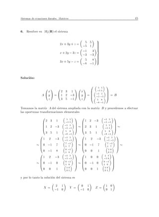 Sistemas de ecuaciones lineales. Matrices                                         45


6. Resolver en M2 (R) el sistema
                                                          9
                                                 5
                                  2x + 3y + z = ;5     5  >
                                                          >
                                                       1  >
                                                          >
                                  x + 2y ; 3z = ;1      3 =
                                                ;3     ;3 >
                                                          >
                                                 5
                                  3x + 5y ; z = ;8      8 >
                                                          >
                                                       ;1


Solucion:
                                                         0            1
                    0x1 02          3       1
                                               10x1 B         5 5
                                                             ;5 1     C
                  A @y A = @1       2       ;3 A @ y A = B
                                                         B
                                                         @
                                                             ;1 3
                                                             ;3 ;3
                                                                      C=B
                                                                      C
                                                                      A
                       z          3 5       ;1 z             5 8
                                                             ;8 ;1
Tomamos la matriz A del sistema ampliada con la matriz B y procedemos a efectuar
las oportunas transformaciones elementales
                 0                            1   0                  ;1 3    1
                 B2 3 1                           B 1 2 ;3
                                       5 5

                 B 1 2 ;3
                                     ;
                                     ;
                                        51    C
                                              C   B2 3 1
                                                                     ;3 ;3   C
                                                                             C
                 B
                 @
                                       1 3
                                     ; ;
                                       3 3    C
                                              A   B
                                                  @                   ;5 1 C
                                                                       5 5
                                                                             A
                   3 5 1              5 8
                                     ; ;            3 5 1             5 8
                                                                     ;8 ;1 1
                0                    ;
                                       8 1
                                              1   0                    ;1 3
                B 1 2 ;3                          B 1 2 ;3
                                       1 3

                B 0 ;1 7
                                     ; ;
                                       3 3
                                       ;
                                              C
                                              C   B 0 ;1 7
                                                                       ;3 ;3 C
                                                                        7 ;1  C
                B
                @
                                      7 1
                                      1 7
                                              C
                                              A   B
                                                  @                     1 7
                                                                              C
                                                                              A
                  0 ;1 8               ;
                                      8 1
                                                    0 0 1                10
                0                    ;
                                      1 8
                                              1   0                      01
                                                                            1
                B 1 2 ;3                          B1 0 0
                                       1 3                            2 1

                B 0 ;1 0
                                     ; ;
                                       3 3
                                       ;
                                              C
                                              C   B 0 ;1 0
                                                                     ;1 0 C
                                                                     0 ;1 C
                B
                @
                                      0 1
                                      1 0     C
                                              A   B
                                                  @                  1 0    C
                                                                            A
                   0 0        1        10
                                       01
                                                    0 0      1        10
                                                                     01

y por lo tanto la solucion del sistema es

                   X = ;1 1
                        2
                          0                 Y = ;1 1
                                                0
                                                   0         Z= 1 0
                                                                0 1
 