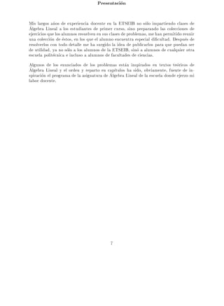 Presentacion

Mis largos a~os de experiencia docente en la ETSEIB no solo impartiendo clases de
              n
Algebra Lineal a los estudiantes de primer curso, sino preparando las colecciones de
ejercicios que los alumnos resuelven en sus clases de problemas, me han permitido reunir
una coleccion de estos, en los que el alumno encuentra especial di cultad. Despues de
resolverlos con todo detalle me ha surgido la idea de publicarlos para que puedan ser
de utilidad, ya no solo a los alumnos de la ETSEIB, sino a alumnos de cualquier otra
escuela politecnica e incluso a alumnos de facultades de ciencias.
Algunos de los enunciados de los problemas estan inspirados en textos teoricos de
Algebra Lineal y el orden y reparto en cap tulos ha sido, obviamente, fuente de in-
spiracion el programa de la asignatura de Algebra Lineal de la escuela donde ejerzo mi
labor docente.




                                           7
 