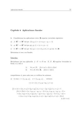 Aplicaciones lineales                                                                          51




Cap tulo 4 Aplicaciones lineales

1. Consideremos las aplicaciones entre R -espacios vectoriales siguientes:
a) f : R3 ;! R3 tal que f (x y z ) = (x + y x ; y z ; 1)
b) g : R3 ;! R2 tal que g (x y z ) = (x + z y ; z )
c) h : R2 ;! R3 tal que h(x y ) = (x + k y + k x + y ) con k 2 R
Determinar si son o no lineales.

Solucion:
Recordemos que una aplicacion f : E ;! F con E F , K -espacios vectoriales es
lineal, si y solo si
                        1)     8v w 2 E f (v + w) = f (v) + f (w)
                        2)     8v 2 E 8 2 K f ( v) = f (v)

comprobemos si, para cada caso, se veri can los axiomas:
a) 1) sean v = (x1 y1 z1 )       w = (x2 y2 z2 ) , entonces
                             v + w = (x1 + x2 y1 + y2 z1 + z2 )

  f (v + w) = ((x1 + x2 ) + (y1 + y2 ) (x1 + x2 ) ; (y1 + y2 ) (z1 + z2 ) ; 1
         f (v ) + f (w) = (x1 + y1 x1 ; y1 z1 ; 1) + (x2 + y2 x2 ; y2 z2 ; 1) =
         = ((x1 + y1 ) + (x2 + y2 ) (x1 ; y1 ) + (x2 ; y2 ) (z1 ; 1) + (z2 ; 1)) =
             = ((x1 + x2 ) + (y1 + y2 ) (x1 + x2 ) ; (y1 + y2 ) (z1 + z2 ) ; 2)) =6
                                                                               6 = f (v + w)
 
