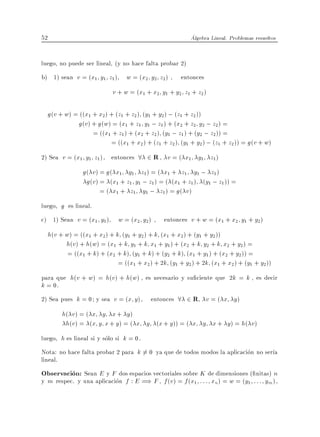 52                                                         Algebra Lineal. Problemas resueltos


luego, no puede ser lineal, (y no hace falta probar 2)
b) 1) sean v = (x1 y1 z1 )        w = (x2 y2 z2 ) , entonces
                             v + w = (x1 + x2 y1 + y2 z1 + z2 )

     g(v + w) = ((x1 + x2) + (z1 + z2 ) (y1 + y2 ) ; (z1 + z2 ))
               g(v) + g(w) = (x1 + z1 y1 ; z1 ) + (x2 + z2 y2 ; z2 ) =
                     = ((x1 + z1 ) + (x2 + z2 ) (y1 ; z1 ) + (y2 ; z2 )) =
                           = ((x1 + x2 ) + (z1 + z2 ) (y1 + y2 ) ; (z1 + z2 )) = g (v + w)
2) Sea v = (x1 y1 z1 ), entonces 8 2 R v = ( x1 y1 z1)
                  g( v ) = g( x1 y1 z1 ) = ( x1 + z1 y1 ; z1 )
                   g(v) = (x1 + z1 y1 ; z1 ) = ( (x1 + z1 ) (y1 ; z1 )) =
                         = ( x1 + z1 y1 ; z1 ) = g ( v )
luego, g es lineal.
c) 1) Sean v = (x1 y1 )        w = (x2 y2 ) , entonces v + w = (x1 + x2 y1 + y2 )
     h(v + w) = ((x1 + x2) + k (y1 + y2 ) + k (x1 + x2 ) + (y1 + y2))
           h(v) + h(w) = (x1 + k y1 + k x1 + y1 ) + (x2 + k y2 + k x2 + y2 ) =
            = ((x1 + k) + (x2 + k) (y1 + k) + (y2 + k) (x1 + y1 ) + (x2 + y2 )) =
                              = ((x1 + x2 ) + 2k (y1 + y2 ) + 2k (x1 + x2 ) + (y1 + y2 ))
para que h(v + w) = h(v ) + h(w) , es necesario y su ciente que 2k = k , es decir
k = 0.
2) Sea pues k = 0 y sea v = (x y ), entonces 8 2 R v = ( x y )
          h( v ) = ( x y x + y )
           h(v ) = (x y x + y) = ( x y (x + y )) = ( x y x + y ) = h( v )
luego, h es lineal si y solo si k = 0.
Nota: no hace falta probar 2 para k 6= 0 ya que de todos modos la aplicacion no ser a
lineal.
Observacion: Sean E y F dos espacios vectoriales sobre K de dimensiones ( nitas) n
y m respec. y una aplicacion f : E =) F , f (v ) = f (x1 : : : xn) = w = (y1 : : : ym ),
 