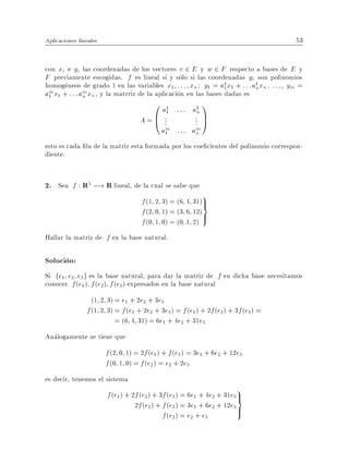 Aplicaciones lineales                                                                   53


con xi e yi las coordenadas de los vectores v 2 E y w 2 F respecto a bases de E y
F previamente escogidas. f es lineal si y solo si las coordenadas yi son polinomios
homogeneos de grado 1 en las variables x1 : : : xn : y1 = a1 x1 + : : :a1 xn , : : : , ym =
                                                                1        n
am x1 + : : :am xn , y la matrriz de la aplicacion en las bases dadas es
 1            n
                                        0 a1 : : : a1 1
                                                    n
                                    A = B ...       . C
                                             1
                                        @           . A
                                                    .
                                            am : : : am
                                             1        n
esto es cada la de la matriz esta formada por los coe cientes del polinomio correspon-
diente.


2. Sea f : R3 ;! R lineal, de la cual se sabe que
                                    f (1 2 3) = (6 4 31)>
                                                          9
                                                        =
                                    f (2 0 1) = (3 6 12)>
                                    f (0 1 0) = (0 1 2)
Hallar la matriz de f en la base natural.

Solucion:
Si fe1 e2 e3 g es la base natural, para dar la matriz de f en dicha base necesitamos
conocer f (e1 ) f (e2 ) f (e3 ) expresados en la base natural
                  (1 2 3) = e1 + 2e2 + 3e3
                f (1 2 3) = f (e1 + 2e2 + 3e3 ) = f (e1 ) + 2f (e2 ) + 3f (e3) =
                          = (6 4 31) = 6e1 + 4e2 + 31e3
Analogamente se tiene que
                        f (2 0 1) = 2f (e1 ) + f (e3 ) = 3e1 + 6e2 + 12e3
                        f (0 1 0) = f (e2 ) = e2 + 2e3
es decir, tenemos el sistema
                                                                       9
                        f (e1 ) + 2f (e2 ) + 3f (e3 ) = 6e1 + 4e2 + 31e3 >
                                                                         =
                                   2f (e1 ) + f (e3 ) = 3e1 + 6e2 + 12e3 >
                                              f (e2 ) = e2 + e3
 