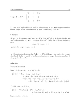 Aplicaciones lineales                                                                   55
                    03            0    9 1
                    B 16                 C
                       5               5

Luego   A = BS ;1 = B 5
                    B
                    @             1   ;2 C
                                       5CA
                              9
                              5   2    42
                                        5




3. Sea E un espacio vectorial sobre K de dimension n > 1 >Que desigualdad veri -
can los rangos de dos endomor smos f g de E tales que g f = 0 ?

Solucion:
Si g f = 0 , entonces para todo x 2 E se tiene g (f (x)) = 0 , lo que implica que
Imf esta contenido en Kerg entonces dim Imf dim Kerg , lo que equivale a
decir
                            rango f + rango g n
(ya que dim kerg + rango g = n )


4. Demostrar que la aplicacion f : R3 ;! R2 de nida por f (x y z) = (x ; 2y z +
y ) es lineal. Hallar su matriz en las bases naturales y su rango. Encontrar una base de
Kerg y otra de Imf .

Solucion:
Veamos la linealidad:
Sean v = (x1 y1 z1 )      w = (x2 y2 z2 ) .
  f (v + w) = f (x1 + x2 y1 + y2 z1 + z2 ) =
                 = ((x1 + x2 ) ; 2(y1 + y2 ) (z1 + z2 ) + (y1 + y2 )) =
                 = ((x1 ; 2y1 ) + (x2 ; 2y2 ) (z1 + y1 ) + (z2 + y2 )) =
                         = (x1 ; 2y1 z1 + y1 ) + (x2 ; 2y2 z2 + y2 ) = f (v ) + f (w)

8 2 R sea v = (x y z)
  f ( v) = f ( x y z) = ( x ; 2 y z + y) =
                          = ( (x ; 2y ) (z + y )) = (x ; 2y 2 + y ) = f (v )
luego, en efecto es lineal.
 