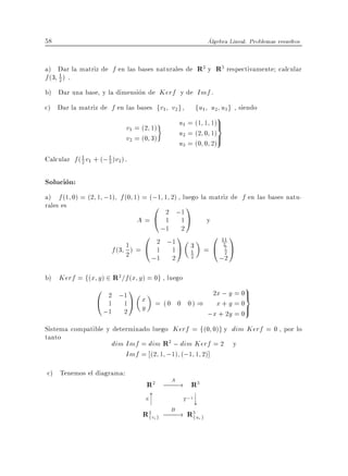 58                                                         Algebra Lineal. Problemas resueltos


a) Dar la matriz de f en las bases naturales de R2 y R3 respectivamente calcular
f (3 1 ) .
     2

b) Dar una base, y la dimension de Kerf y de Imf .
c) Dar la matriz de f en las bases fv1 v2 g ,          fu1 u2 u3g , siendo
                                             u1 = (1 1 1)>
                                                              9
                              v1 = (2 1)                 =
                                             u2 = (2 0 1)>
                              v2 = (0 3)
                                             u3 = (0 0 2)
Calcular f ( 1 v1 + (; 3 )v2 ).
             2
                       1



Solucion:
a) f (1 0) = (2 1 ;1) f (0 1) = (;1 1 2) , luego la matriz de f en las bases natu-
rales es                         0 2 ;1 1
                             A = @ 1 1A y
                                   ;1 2
                               0        1            0 11 1
                         1 ) = @ 2 ;1 A 3 = @ 27 A
                    f (3 2        1 1         1          2
                                 ;1 2 2               ;2
b) Kerf = f(x y ) 2 R2 =f (x y ) = 0g , luego
                   0         1                 2x ; y = 0>
                                                                         9
                   @
                        2 ;1
                        1 1A y x = ( 0 0 0 ) ) x + y = 0=
                       ;1 2                   ;x + 2y = 0
                                                          >
Sistema compatible y determinado luego Kerf = f(0 0)g y dim Kerf = 0 , por lo
tanto
                     dim Imf = dim R2 ; dim Kerf = 2 y
                         Imf = (2 1 ;1) (;1 1 2)]
c) Tenemos el diagrama:
                                    R2 ; A ! R3
                                        ;;;
                                     x                 ?
                                    S?
                                     ?          T ;1
                                                       ?
                                                       y
                                   R2vig ; B ! R3uig
                                    f     ;;; f
 
