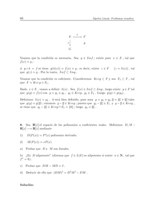 60                                                   Algebra Lineal. Problemas resueltos



                                          h
                                    E; !F
                                    ? ;;;
                                   f?
                                    y     g
                                    G

Veamos que la condicion es necesaria. Sea y 2 Imf existe pues x 2 E , tal que
f (x) = y
si g h = f se tiene g (h(x)) = f (x) = y , es decir, existe z 2 F      (z = h(x)) , tal
que g (z ) = y . Por lo tanto, Imf Img .
Veamos que la condicion es su ciente. Consideremos Kerg         F y sea F1       F , tal
que F = Ker g F1 .
Dado x 2 E , vamos a de nir h(x) . Sea f (x) 2 Imf Img , luego existe y 2 F tal
que g (y ) = f (x) con y = y1 + y2 , y1 2 Kerg , y2 2 F1 . Luego g (y ) = g (y2 ) .
De nimos h(x) = y2 . h esta bien de nido, pues sean y = y1 + y2 y = y1 + y2 tales
que g (y ) = g (y) entonces y ; y 2 Kerg puesto que y2 ; y2 2 F1 y y ; y 2 Kerg ,
se tiene que y2 ; y2 2 Kerg  F1 = f0g luego y2 = y2 .



8. Sea R x] el espacio de los polinomios a coe cientes reales. De nimos D M :
R x] ;! R x] mediante
1)   D(P (x)) = P 0 (x) polinomio derivado.
2)   M (P (x)) = xP (x)
a) Probar que D y M son lineales.
b) >Es D nilpotente? (diremos que f 2 L(E ) es nilpotente si existe n 2 N , tal que
f n = 0).
c) Probar que DM ; MD = I .
d) Deducir de ello que (DM )2 = D2 M 2 ; DM .

Solucion:
 