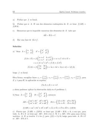 62                                                    Algebra Lineal. Problemas resueltos


a) Probar que f es lineal.
b) Probar que si A B son dos elementos cualesquiera de E , se tiene f (AB ) =
f (BA).
c) Demostrar que es imposible encontrar dos elementos de E tales que
                                  AB ; BA = I
d) Dar una base de Ker f .

Solucion:
                                 0 b0
a) Sean A = a d
            c
              b           A0 = a0 d0
                               c
                                     0 b 0
             f (A + A0 ) = f ( a + a0 d + b 0 ) = a + a0 + b + b0 =
                               c+c +d
                         = a + d + a0 + d0 = f (A) + f (A0 )
                 f ( A) = f ( a d ) = a + d = (a + d) = f (A)
                                 c
                                      b

luego f es lineal.
Otra forma: escogidas bases e1 = 1 0 , e2 =
                                    00
                                               01
                                               00
                                                      , e3 =   00
                                                               10
                                                                    , e4 =    00
                                                                              01
                                                                                   , para
E y 1 para C, la aplicacion se expresa:
                                f (a b c d) = a + d
y ahora podemos aplicar la observacion dada en el problema 1.
                              0 b0
b) Sean A = a d
            c
              b         B = a0 d0 , entonces
                            c
                    0 + bc0    0 + bd0           0 a + b0 c 0 b + b0
            AB = aa0 + dc0 ab0 + dd0
                 ca         cb            BA = a0 a + d0c a0 b + d0 d
                                               c            c        d
          f (AB ) = aa0 + bc0 + cb0 + dd0 = a0a + b0c + c0b + d0d = f (BA)
c) Puesto que f (AB ) = f (BA) se tiene que f (AB ; BA) = 0, o sea que, para
todo A B 2 E se tiene que AB ; BA 2 ker f . Si I = AB ; BA para unas ciertas
matrices A B se tendr a I 2 ker f , pero f (I ) = 2 6= 0 luego, para todo A B 2 E
es AB ; BA = I .
             6
 