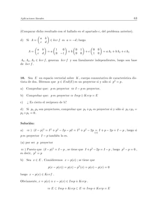 Aplicaciones lineales                                                                63


(Comparar dicho resultado con el hallado en el apartado c, del problema anterior).

d) Si A = a d 2 ker f es a = ;d luego
          c
            b

      A = a d = a 1 ;1 + b 0 1 + c 0 0 = aA1 + bA2 + cA3
          c
            b
                  0
                     0
                           0 0     1 0
A1 A2 A3 2 ker f , generan ker f y son linealmente independientes, luego son base
de ker f .


10. Sea E un espacio vectorial sobre K , cuerpo conmutativo de caracter stica dis-
tinta de dos. Diremos que p 2 End(E ) es un proyector si y solo si p2 = p .
a) Comprobar que: p es proyector , I ; p es proyector.
b) Comprobar que: p es proyector ) Imp Kerp = E
c) > Es cierto el rec proco de b?
d) Si p1 p2 son proyectores, comprobar que p1 + p2 es proyector si y solo si p1 p2 =
p2 p1 = 0.

Solucion:
a) ) ) (I ; p)2 = I 2 + p2 ; Ip ; pI = I 2 + p2 ; 2p (=) I + p ; 2p = I ; p , luego si
                                                      a
p es proyector I ; p tambien lo es.
(a) por ser p proyector
( ) Puesto que (I ; p)2 = I ; p , se tiene que I + p2 ; 2p = I ; p , luego p2 ; p = 0 ,
es decir, p2 = p
b) Sea x 2 E . Consideremos x ; p(x) se tiene que
                        p(x ; p(x)) = p(x) ; p2 (x) = p(x) ; p(x) = 0
luego x ; p(x) 2 Kerf .
Obviamente, x = p(x) + x ; p(x) 2 Imp + Kerp .
                        ) E Imp + Kerp E ) Imp + Kerp = E
 