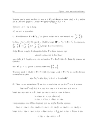 64                                                  Algebra Lineal. Problemas resueltos


Veamos que la suma es directa: sea x 2 Kerp  Imp se tiene p(x) = 0 y existe
y 2 E , tal que p(y) = x , luego 0 = p(x) = p2 (y ) (=) p(y ) = x .
                                                     a
Entonces E = Imp Kerp
(a) por ser p proyector

c) Consideremos E = R2 y f tal que su matriz en la base natural sea         2 0 .
                                                                            0 0
Se tiene Imf = (1 0)] Kerf = (0 1)] , luego R2 = Imf           Kerf . Sin embargo,
  2 0 2 = 4 0 6= 2 0 , luego f no es proyector.
  0 0        0 0      0 0
Nota: En un espacio de dimension nita E se tiene siempre que
                        dim E = dim Imf + dim Kerf
para todo f 2 EndE , pero esto no implica E = Imf Kerf . Para ello veamos un
ejemplo:
Sea R2 y f tal que en la base natural sea    0 1
                                             0 0
Tenemos Imf = (0 1)] y Kerf = (0 1)] , luego Imf = Kerf y no pueden formar
sumar directa pero
                   dim Imf + dim Kerf = 1 + 1 = 2 = dim R2

d) Sean p1 p2 proyectores. Si p1 + p2 es proyector ) (p1 + p2 )2 = p1 + p2 pero
        (p1 + p2 )2 = p2 + p2 + p1 p2 + p2 p1 = p1 + p2 + p1 p2 + p2 p1
                       1    2

luego p1 p2 + p2 p1 = 0 luego p1 p2 = ;p2 p1 , por lo tanto
                        p1 (p1 p2 ) = ;p1 (p2 p1 )
                        p1 p2 = p2 p2 = ;(p1 p2 ) p1
                                   1

y componiendo esta ultima igualdad por p1 por la derecha tenemos
    (p1 p2 ) p1 = ;((p1 p2 ) p1 ) p1 = ;(p1 p2 ) (p1 p1 ) = ;(p1 p2 ) p1
luego p1 p2 p1 = ;p1 p2 p1 ) 2p1 p2 p1 = 0 () p1 p2 p1 = 0 por lo que
                                                  a)
                            p1 p2 = ;p1 p2 p1 = 0
 