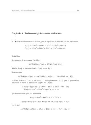 Polinomios y Fracciones racionales                                              11




Cap tulo 1 Polinomios y fracciones racionales

1. Hallar el maximo comun divisor, por el algoritmo de Euclides, de los polinomios
               P1 (x) = 2156x5 + 1120x4 ; 433x3 ; 179x2 + 32x + 4
               P2 (x) = 1372x5 + 784x4 ; 245x3 ; 131x2 + 16x + 4


Solucion:
Recordando el teorema de Euclides:
                         MCD(P1 (x) P2(x)) = MCD(P2 (x) R(x))
Siendo R(x) el resto de dividir P1 (x) entre P2 (x)
Sabemos que
        MCD(P1 (x) P2(x)) = MCD( P1 (x) P2 (x))           8 unidad en R x]
y al ser 2156 = 4:72 :11 y 1372 = 4:73 , multiplicaremos P1 (x) por 7 para evitar
fracciones al hacer la division de P1 (x) por P2 (x)
              7:P1 (x) = P2 (x):11 + (;784x4 ; 336x3 + 188x2 + 48x ; 16)
                 R(x) = ;784x4 ; 336x3 + 188x2 + 48x ; 16
que simpli camos por ;4 quedando
                         R(x) = 196x4 + 84x3 ; 47x2 ; 12x + 4
             P2 (x) = R(x) (7x + 1) + 0 luego MCD(P2 (x) R(x)) = R(x)
por lo que:
              MCD(P1 (x) P2(x)) = R(x) = 196x4 + 84x3 ; 47x2 ; 12x + 4
 