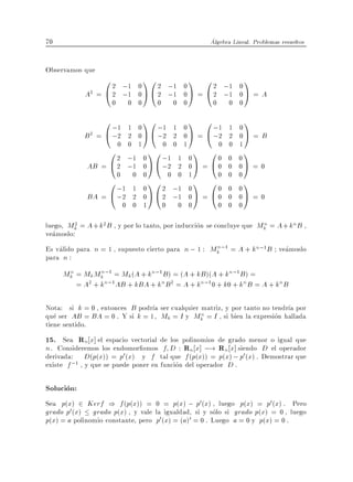 70                                                    Algebra Lineal. Problemas resueltos


Observamos que
                 0 2 ;1 0 1 0 2 ;1 0 1 0 2 ;1 0 1
            A2 = @ 2 ;1 0 A @ 2 ;1 0 A = @ 2 ;1 0 A = A
                     0    0 0        0       0 0       0     0 0
                 0 ;1 1 0 1 0 ;1 1 0 1 0 ;1                  1   0
                                                                   1
            B2 = @ ;2 2 0 A @ ;2 2 0 A = @ ;2                2   0A = B
                    0 0 1      0 0 1        0                0   1
                  0 2 ;1 0 1 0 ;1 1 0 1 0 0                  0   0
                                                                   1
             AB = @ 2 ;1 0 A @ ;2 2 0 A = @ 0                0   0A = 0
                    0 0 0       0 0 1       0                0   0
                  0 ;1 1 0 1 0 2 ;1 0 1 0 0                  0   0
                                                                   1
             BA = @ ;2 2 0 A @ 2 ;1 0 A = @ 0                0   0A = 0
                         0 0 1           0    0 0          0 0   0

luego, Mk = A + k2 B , y por lo tanto, por induccion se concluye que Mk = A + kn B ,
         2                                                            n
veamoslo:
Es valido para n = 1 , supuesto cierto para n ; 1 : Mk ;1 = A + kn;1B veamoslo
                                                     n
para n :
     Mk = Mk Mk ;1 = Mk (A + kn;1B) = (A + kB )(A + kn;1 B) =
      n        n
        = A2 + kn;1 AB + kBA + kn B 2 = A + kn;1 0 + k0 + kn B = A + kn B

Nota: si k = 0 , entonces B podr a ser cualquier matriz, y por tanto no tendr a por
                                                 n
que ser AB = BA = 0 . Y si k = 1, Mk = I y Mk = I , si bien la expresion hallada
tiene sentido.
15. Sea Rn x] el espacio vectorial de los polinomios de grado menor o igual que
n . Consideremos los endomor smos f D : Rn x] ;! Rn x] siendo D el operador
derivada: D(p(x)) = p0 (x) y f tal que f (p(x)) = p(x) ; p0 (x) . Demostrar que
existe f ;1 , y que se puede poner en funcion del operador D .

Solucion:
Sea p(x) 2 Kerf ) f (p(x)) =         0 = p(x) ; p0(x) , luego p(x) = p0 (x) . Pero
grado p0 (x) grado p(x) , y vale     la igualdad, si y solo si grado p(x) = 0 , luego
p(x) = a polinomio constante, pero   p0 (x) = (a)0 = 0 . Luego a = 0 y p(x) = 0 .
 
