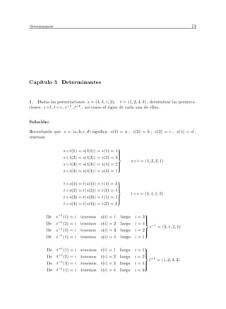 Determinantes                                                                        73




Cap tulo 5 Determinantes

1. Dadas las permutaciones s = (4 3 1 2) t = (1 2 4 3) , determinar las permuta-
ciones s t t s s;1 t;1 , as como el signo de cada una de ellas.

Solucion:
Recordando que s = (a b c d) signi ca s(1) = a , s(2) = b , s(3) = c , s(4) = d ,
tenemos

                    s   t(1) = s(t(1)) = s(1) = 49
                                                 >
                    s   t(2) = s(t(2)) = s(2) = 3>
                                                 =
                                                           s t = (4 3 2 1)
                    s   t(3) = s(t(3)) = s(4) = 2>
                                                 >
                    s   t(4) = s(t(4)) = s(3) = 1
                    t   s(1) = t(s(1)) = t(4) = 39>
                    t   s(2) = t(s(2)) = t(3) = 4>=
                                                           t s = (3 4 1 2)
                    t   s(3) = t(s(3)) = t(1) = 1>>
                    t   s(4) = t(s(4)) = t(2) = 2

         De     s;1 (1) = i   tenemos   s(i) = 1   luego    i = 39
                                                                 >
         De     s;1 (2) = i   tenemos   s(i) = 2   luego
                                                                 >
                                                            i = 4= s;1 = (3 4 2 1)
         De     s;1 (3) = i   tenemos   s(i) = 3   luego    i = 2>
                                                                 >
         De     s;1 (4) = i   tenemos   s(i) = 4   luego    i=1

         De     t;1(1) = i    tenemos   t(i) = 1   luego    i = 19
                                                                 >
         De     t;1(2) = i    tenemos   t(i) = 2   luego
                                                                 >
                                                            i = 2= t;1 = (1 2 4 3)
         De     t;1(3) = i    tenemos   t(i) = 3   luego    i = 4>
                                                                 >
         De     t;1(4) = i    tenemos   t(i) = 4   luego    i=3
 
