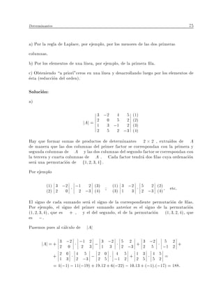 Determinantes                                                                     75


a) Por la regla de Laplace, por ejemplo, por los menores de las dos primeras
columnas.
b) Por los elementos de una l nea, por ejemplo, de la primera la.
c) Obteniendo a priori"ceros en una l nea y desarrollando luego por los elementos de
esta (reduccion del orden).

Solucion:
a)

                                     3 ;2 4 5         (1)
                               jAj = 2 0 ;1 2
                                     1 3
                                          5
                                            2
                                                      (2)
                                                      (3)
                                     2 5 2 ;3         (4)
Hay que formar sumas de productos de determinantes 2 2 , extra dos de A
de manera que las dos columnas del primer factor se correspondan con la primera y
segunda columnas de A y las dos columnas del segundo factor se correspondan con
la tercera y cuarta columnas de A . Cada factor tendra dos las cuya ordenacion
sera una permutacion de f1 2 3 4g .
Por ejemplo

         (1) 3 ;2         ;1   2 (3)        (1) 3 ;2        5 2 (2)      etc.
         (2) 2 0            2 ;3 (4)        (3) 1 3         2 ;3 (4)
El signo de cada sumando sera el signo de la correspondiente permutacion de las.
Por ejemplo, el signo del primer sumando anterior es el signo de la permutacion
(1 2 3 4), que es + , y el del segundo, el de la permutacion (1 3 2 4), que
es ; .
Pasemos pues al calculo de      jAj

       jAj = + 3 ;2
               2 0
                            ;1 2 ; 3 ;2 5 2 + 3 ;2 5 2 +
                             2 3       1 3      2 ;3        2 5      ;1 2
                + 2 0 4 ;3 ; 2 0 ;1 5 + 1 3 4 5 =
                   1 3 2
                              5
                                     2 5
                                              4
                                                  2     2 5 5 2
                = 4(;1) ; 11(;19) + 19:12 + 6(;22) ; 10:13 + (;1):(;17) = 188:
 