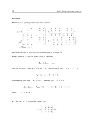 80                                                            Algebra Lineal. Problemas resueltos


Solucion:
Desarrollando por la primera columna tenemos

             2 1 0           :::    0      0        1     0       0 ::: 0       0
     An =2 :1 : : 2 : :1 :   :::    0      0        1     2       1 ::: 0       0
             : : :           :::    :::   ::: ; 1   ::: ::: ::: ::: ::: ::: =
             0 0 0           :::    1      2         0 0 0 ::: 1 2
             2 1 0           :::    0      0           2 1 0 ::: 0 0
        = 2 :1 : :2 : :1 :   :::    0      0        1 :1 : :2 : :1 : : : : : 0 : : 0 : =
       (a)   : : :           :::    :::   ::: ; 1      : : : ::: : :
             0 0 0           :::    1      2           0 0 0 ::: 1 2
        =2An;1 ; An;2

( a ) desarrollando el segundo determinante por la primera la
Luego tenemos la relacion de recurrencia siguiente

                                   An = 2An;1 ; An;2

que nos permitira deducir el valor de       An : tenemos que para n = 1 2 3 es

                              A1 = 2 A2 = 3 A3 = 4

Supongamos pues que      An;1 = n          veamos que         An = n + 1

              An = 2An;1 ; An;2 = 2n ; (n ; 1) = 2n ; n + 1 = n + 1

luego       An = n + 1


8. Sin efectuar el desarrollo, probar que

                                      1 a b+c
                                   4= 1 b c+a = 0
                                      1 c a+b
 