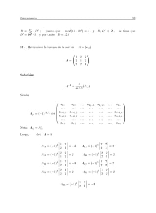 Determinantes                                                                          83


D = 104 D0
       17       puesto que mcd(17 104 ) = 1 y D D0 2 Z , se tiene que
D 0 = 104 h y por tanto D = 17h


11. Determinar la inversa de la matriz A = (aij )
                                          01      2 2
                                                      1
                                      A = @2      1 2A
                                                2 2 1

Solucion:
                                              1
                                      A;1 = det A (Aij )
Siendo
                             0 a11        a12     : : : a1j;1 a1j+1   : : : a1n 1
                             B :::
                             B            :::     ::: ::: :::         ::: ::: C
                         det B ai;1 1
                             B ai+1 1    ai;1 2   ::: ::: :::         : : : ai;1 n C
                                                                                   C
         Aji = (;1)i+j       B
                             @ :::       ai+1 2   ::: ::: :::         : : : ai+1 n C
                                                                                   C
                                          :::     ::: ::: :::         ::: ::: A
                                an1       an2     ::: ::: :::         : : : ann
Nota: Aij = At
             ji
Luego,       det A = 5

                 A11 = (;1)2 1 2 = ;3
                             2 1                  A12 = (;1)3 2 2 = 2
                                                              2 1
                 A13 = (;1)4 2 2 = 2
                             1 2                   A21 = (;1)3 2 2 = 2
                                                               2 1
                 A22 = (;1)4 1 2 = ;3
                             2 1                  A23 = (;1)5 1 2 = 2
                                                              2 2
                 A31 = (;1)4 2 1 = 2
                             2 2                   A32 = (;1)5 1 2 = 2
                                                               2 2

                                A33 = (;1)6 1 2 = ;3
                                            2 1
 