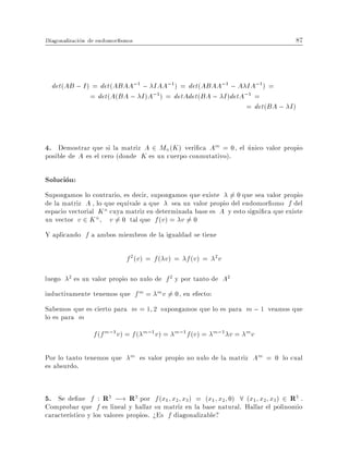 Diagonalizacion de endomor smos                                                   87



  det(AB ; I ) = det(ABAA;1 ; IAA;1 ) = det(ABAA;1 ; A IA;1) =
              = det(A(BA ; I )A;1) = detAdet(BA ; I )detA;1 =
                                                         = det(BA ; I )



4. Demostrar que si la matriz A 2 Mn(K ) veri ca Am = 0, el unico valor propio
posible de A es el cero (donde K es un cuerpo conmutativo).

Solucion:
Supongamos lo contrario, es decir, supongamos que existe 6= 0 que sea valor propio
de la matriz A , lo que equivale a que sea un valor propio del endomor smo f del
espacio vectorial K n cuya matriz en determinada base es A y esto signi ca que existe
un vector v 2 K n v 6= 0 tal que f (v ) = v 6= 0
Y aplicando f a ambos miembros de la igualdad se tiene

                             f 2 (v) = f ( v ) = f (v ) =   2
                                                                v

luego   2   es un valor propio no nulo de f 2 y por tanto de A2
inductivamente tenemos que f m = m v 6= 0, en efecto:
Sabemos que es cierto para m = 1 2 supongamos que lo es para m ; 1 veamos que
lo es para m
                  f (f m;1 v) = f ( m;1 v) =   m;1 f (v ) = m;1     v=   mv


Por lo tanto tenemos que m es valor propio no nulo de la matriz Am = 0 lo cual
es absurdo.


5. Se de ne f : R3 ;! R3 por f (x1 x2 x3) = (x1 x2 0) 8 (x1 x2 x3) 2 R3 .
Comprobar que f es lineal y hallar su matriz en la base natural. Hallar el polinomio
caracter stico y los valores propios. >Es f diagonalizable?
 