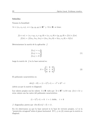 88                                                      Algebra Lineal. Problemas resueltos


Solucion:
Veamos la linealidad:
8v = (x1 x2 x3) w = (y1 y2 y3) 2 R3 y 8 2 R se tiene:

       f (v + w) = (x1 + y1 x2 + y2 0) = (x1 x2 0) + (y1 y2 0) = f (v ) + f (w)
           f ( v ) = f ( x1 x2 x3) = ( x1 x2 0) = (x1 x2 0) = f (v )

Determinemos la matriz de la aplicacion f
                                   9
                        f (e1 ) = e1 >
                                     =
                        f (e2 ) = e2 >                                                  (1)
                        f (e3 ) = 0
luego la matriz de f en la base natural es:
                                       01   0 0
                                                  1
                                   A = @0   1 0A                                        (2)
                                          0 0 0

El polinomio caracter stico es:

                     det(f ; tI ) = (1 ; t)2 (;t) = ;t3 + 2t2 ; t
(obvio ya que la matriz es diagonal)
Los valores propios son los valores 2 R tales que 9v 2 R3 v 6= 0 con f (v ) = v y
estos valores son las ra ces del polinomio caracter stico:

                        (1 ; t)2 (;t) = 0 t = 1 doble      t=0
f diagonaliza puesto que dim Ker(f ; I ) = 2 .
En (1) observamos ya que la base natural es la base de vectores propios, ( f es la
proyeccion ortogonal"sobre el plano horizontal XY ), y en (2) vemos que la matriz es
diagonal.
 