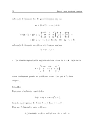 90                                                      Algebra Lineal. Problemas resueltos


subespacio de dimension dos, del que seleccionamos una base

                           v1 = (2 0 5) v2 = (1 2 2)

                                     0 ;22 2 8 1 0 x 1 0 0 1
            ker(f ; I ) = f(x y z )= @ 20 ;4 ;8 A @ y A = @ 0 Ag =
                                    ;60 6 22 z                0
                     = f(x y z )= ; 11x + y + 4z = 0 10x ; 2y ; 4z = 0g

subespacio de dimension uno del que seleccionamos una base
                                  v3 = (;1 1 ;3)


7. Estudiar la diagonalizacion, segun los distintos valores de 2 R , de la matriz
                            01;             ;   ;
                                                          1
                          A=@               + 1 ;1A
                                    0       0       2

dando en el caso en que ello sea posible una matriz S tal que S ;1 AS sea
diagonal.

Solucion:
Busquemos el polinomio caracter stico:

                          det(A ; tI ) = ;(t ; 1)2 (t ; 2)
luego los valores propios de A son t1 = 1 doble y t2 = 2.
Para que A diagonalice, ha de veri carse:

                1 dim ker(A ; ti I ) = multiplicidad de la ra z ti
 